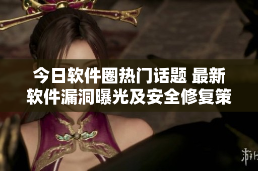 今日软件圈热门话题 最新软件漏洞曝光及安全修复策略！