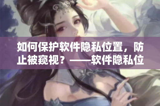 如何保护软件隐私位置，防止被窥视？——软件隐私位置保护指南