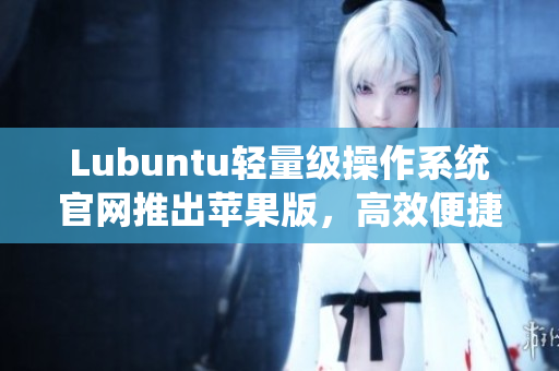 Lubuntu轻量级操作系统官网推出苹果版，高效便捷运行各种网络软件