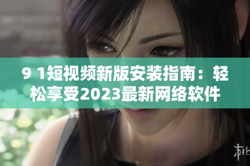 9 1短视频新版安装指南：轻松享受2023最新网络软件功能