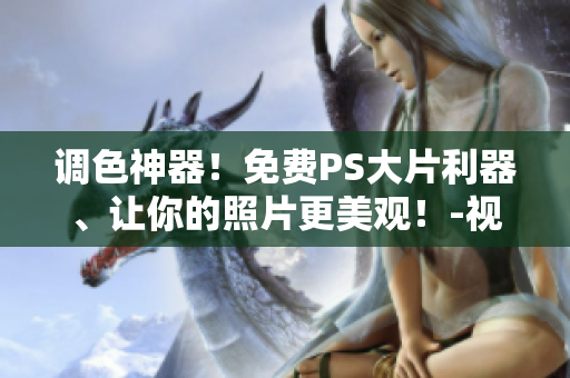 调色神器！免费PS大片利器、让你的照片更美观！-视频软件推荐