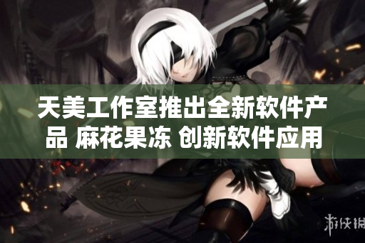 天美工作室推出全新软件产品 麻花果冻 创新软件应用领域引领者