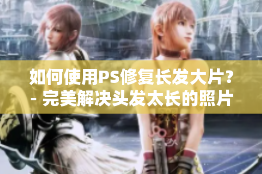 如何使用PS修复长发大片？- 完美解决头发太长的照片问题