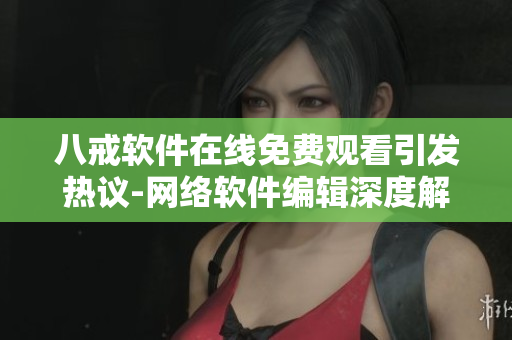 八戒软件在线免费观看引发热议-网络软件编辑深度解读