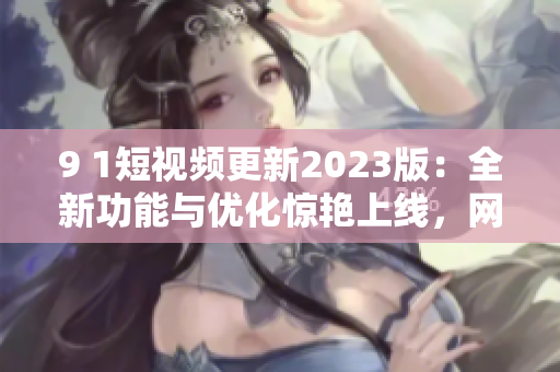 9 1短视频更新2023版：全新功能与优化惊艳上线，网络软件编辑为你讲解