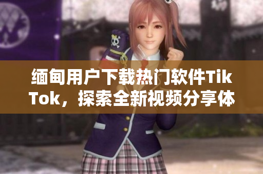 缅甸用户下载热门软件TikTok，探索全新视频分享体验