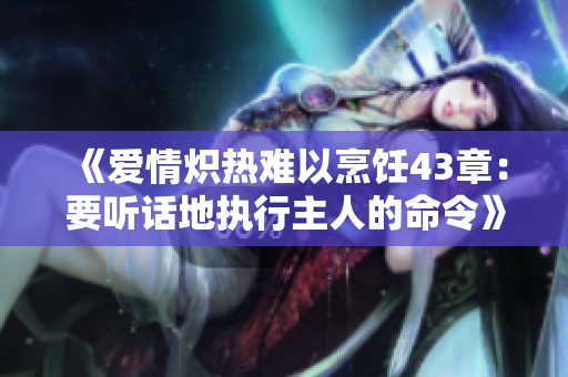 《爱情炽热难以烹饪43章：要听话地执行主人的命令》