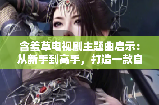 含羞草电视剧主题曲启示：从新手到高手，打造一款自己的网络软件
