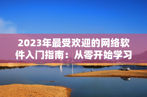 2023年最受欢迎的网络软件入门指南：从零开始学习网络技术！