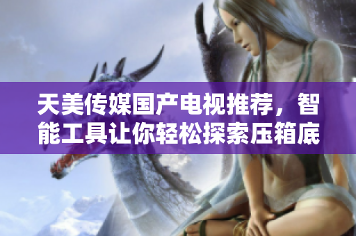 天美传媒国产电视推荐，智能工具让你轻松探索压箱底的娱乐新宝藏