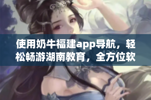 使用奶牛福建app导航，轻松畅游湖南教育，全方位软件指南！