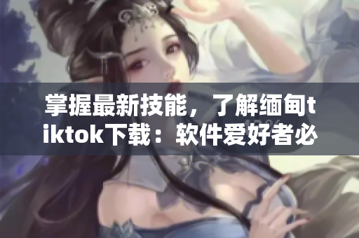 掌握最新技能，了解缅甸tiktok下载：软件爱好者必读！