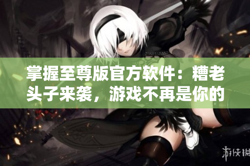 掌握至尊版官方软件：糟老头子来袭，游戏不再是你的唯一选择！