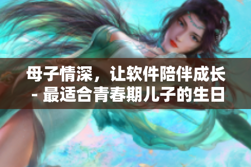 母子情深，让软件陪伴成长 - 最适合青春期儿子的生日礼物
