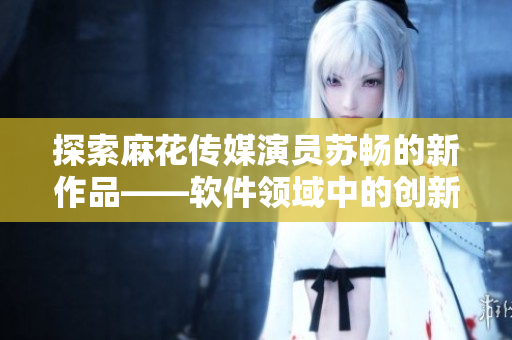 探索麻花传媒演员苏畅的新作品——软件领域中的创新力量