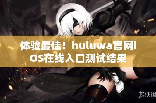 体验最佳！huluwa官网iOS在线入口测试结果