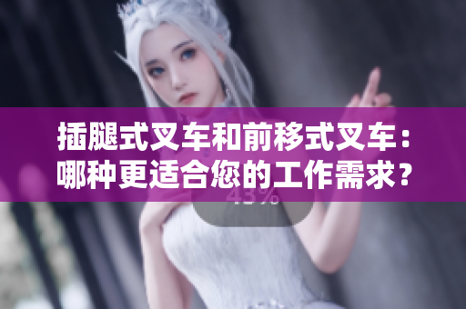 插腿式叉车和前移式叉车：哪种更适合您的工作需求？——软件编辑分享