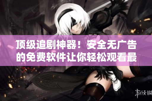 顶级追剧神器！安全无广告的免费软件让你轻松观看最新影视剧集！
