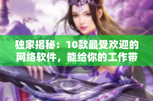 独家揭秘：10款最受欢迎的网络软件，能给你的工作带来数倍提升!