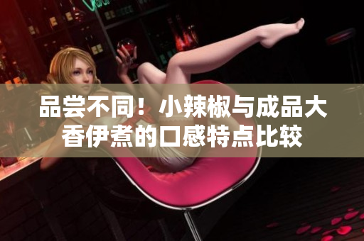品尝不同！小辣椒与成品大香伊煮的口感特点比较