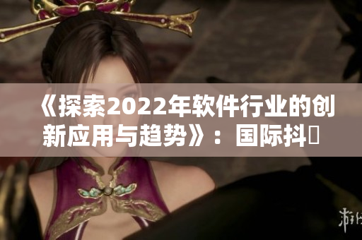 《探索2022年软件行业的创新应用与趋势》：国际抖抈专题