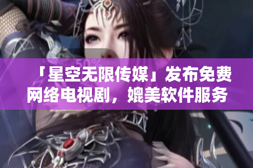 「星空无限传媒」发布免费网络电视剧，媲美软件服务