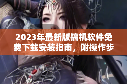 2023年最新版搞机软件免费下载安装指南，附操作步骤及注意事项！