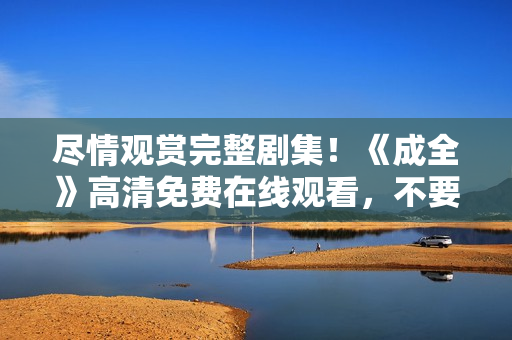 尽情观赏完整剧集！《成全》高清免费在线观看，不要错过！