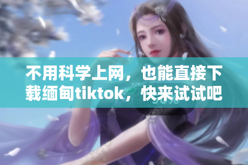 不用科学上网，也能直接下载缅甸tiktok，快来试试吧！