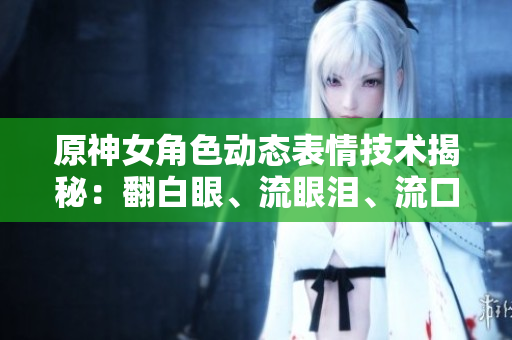 原神女角色动态表情技术揭秘：翻白眼、流眼泪、流口水背后的软件实现