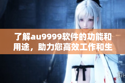 了解au9999软件的功能和用途，助力您高效工作和生活