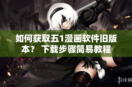 如何获取五1漫画软件旧版本？ 下载步骤简易教程