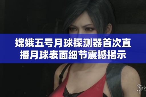 嫦娥五号月球探测器首次直播月球表面细节震撼揭示