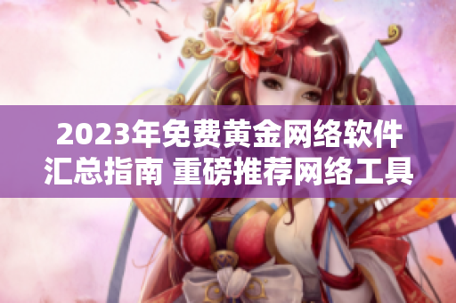 2023年免费黄金网络软件汇总指南 重磅推荐网络工具库清单！