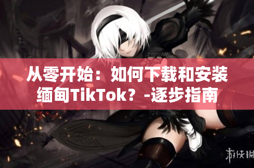 从零开始：如何下载和安装缅甸TikTok？-逐步指南