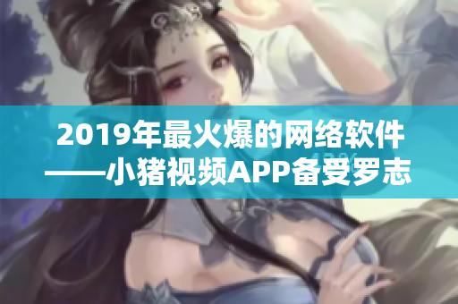 2019年最火爆的网络软件——小猪视频APP备受罗志祥青睐