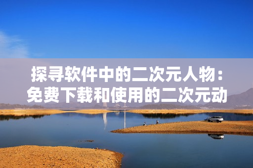 探寻软件中的二次元人物：免费下载和使用的二次元动漫角色