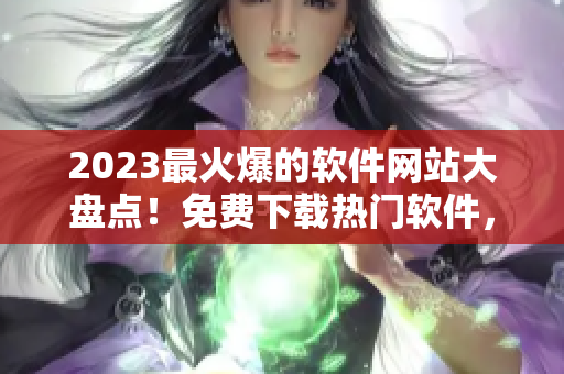 2023最火爆的软件网站大盘点！免费下载热门软件，一网打尽！