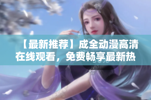 【最新推荐】成全动漫高清在线观看，免费畅享最新热门动画片