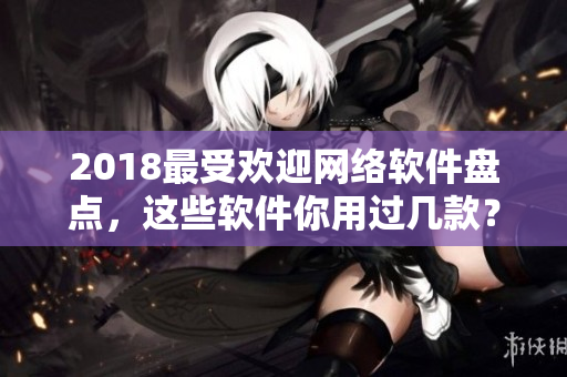 2018最受欢迎网络软件盘点，这些软件你用过几款？