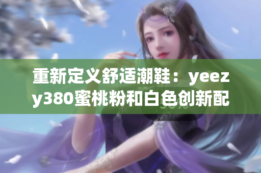 重新定义舒适潮鞋：yeezy380蜜桃粉和白色创新配色方案