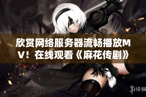 欣赏网络服务器流畅播放MV！在线观看《麻花传剧》MV摇曳星空。