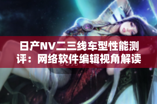 日产NV二三线车型性能测评：网络软件编辑视角解读