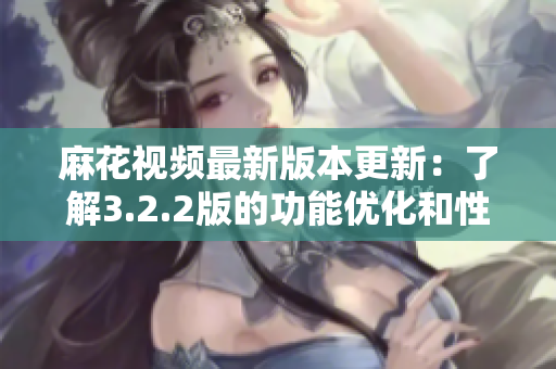 麻花视频最新版本更新：了解3.2.2版的功能优化和性能提升