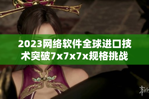 2023网络软件全球进口技术突破7x7x7x规格挑战