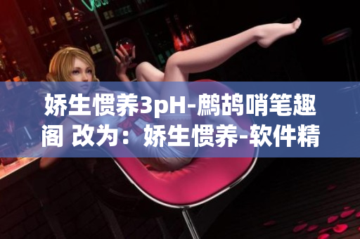 娇生惯养3pH-鹧鸪哨笔趣阁 改为：娇生惯养-软件精品阅读  