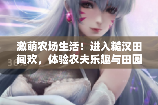 激萌农场生活！进入糙汉田间欢，体验农夫乐趣与田园魅力