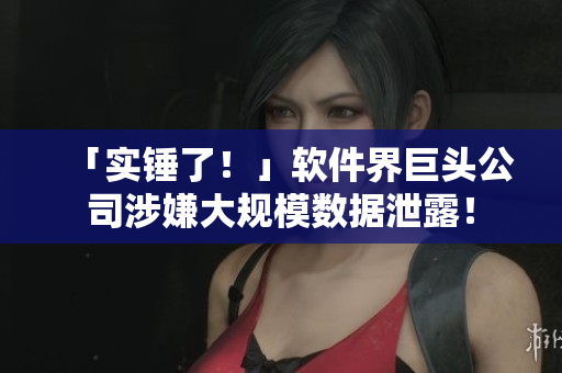 「实锤了！」软件界巨头公司涉嫌大规模数据泄露！