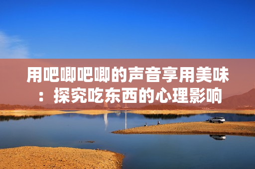 用吧唧吧唧的声音享用美味：探究吃东西的心理影响