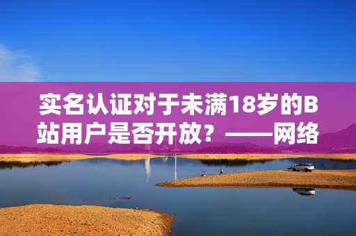 实名认证对于未满18岁的B站用户是否开放？——网络软件编辑报道